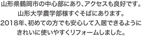 山形県鶴岡市の中心部にあり、アクセスも良好です。山形大学農学部様すぐそばにあります。2018年、初めての方でも安心して入居できるようにきれいに使いやすくリフォームしました。